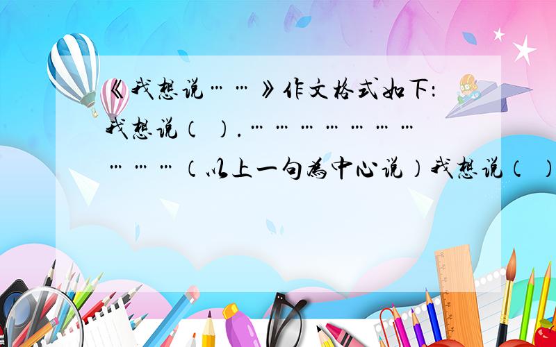 《我想说……》作文格式如下：我想说（ ）.…………………………（以上一句为中心说）我想说（ ）.…………………………（以上一句为中心说）我想说（ ）.…………………………（以