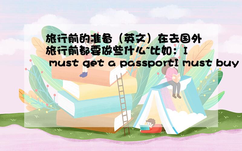 旅行前的准备（英文）在去国外旅行前都要做些什么~比如：I must get a passportI must buy an airplane ticket至少列出15条````要英文的``谢谢```