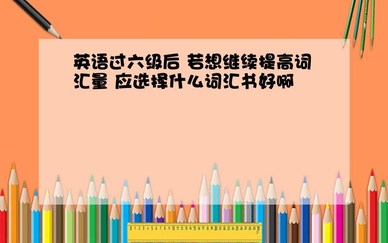 英语过六级后 若想继续提高词汇量 应选择什么词汇书好啊