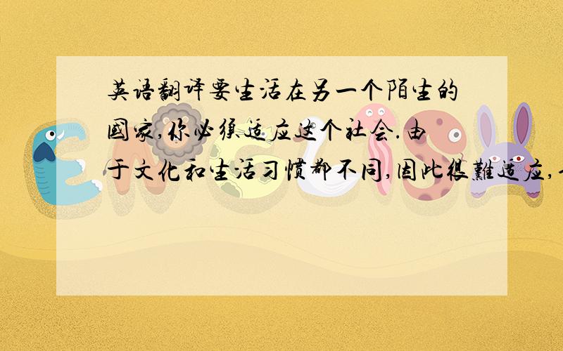 英语翻译要生活在另一个陌生的国家,你必须适应这个社会.由于文化和生活习惯都不同,因此很难适应,也不想适应