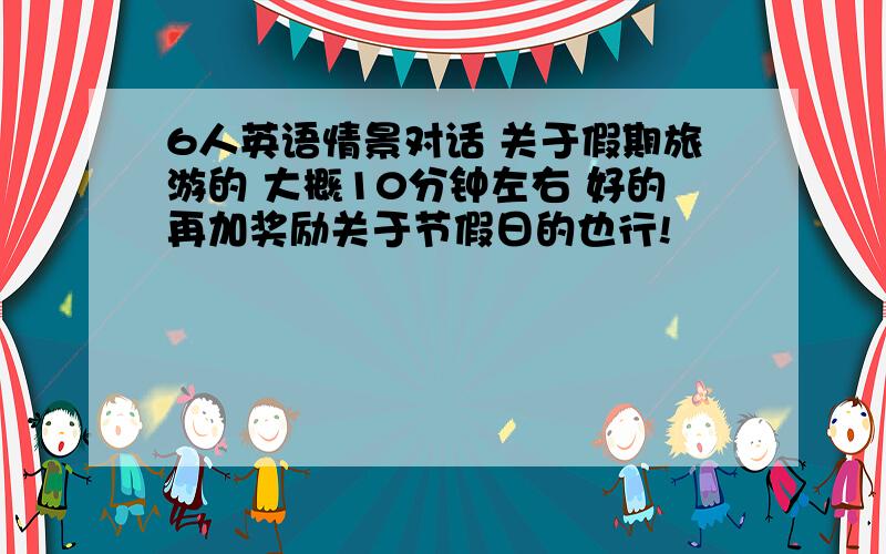 6人英语情景对话 关于假期旅游的 大概10分钟左右 好的再加奖励关于节假日的也行!