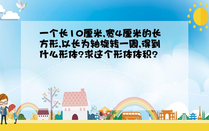 一个长10厘米,宽4厘米的长方形,以长为轴旋转一周,得到什么形体?求这个形体体积?