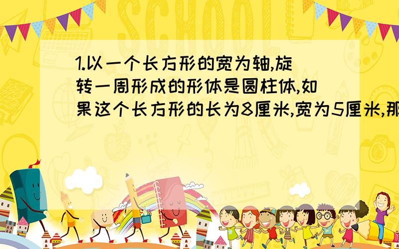 1.以一个长方形的宽为轴,旋转一周形成的形体是圆柱体,如果这个长方形的长为8厘米,宽为5厘米,那么所得到的圆柱体的体积是（  ）立方厘米2.一个长方体水池的长、宽、高分别是9分米、8分