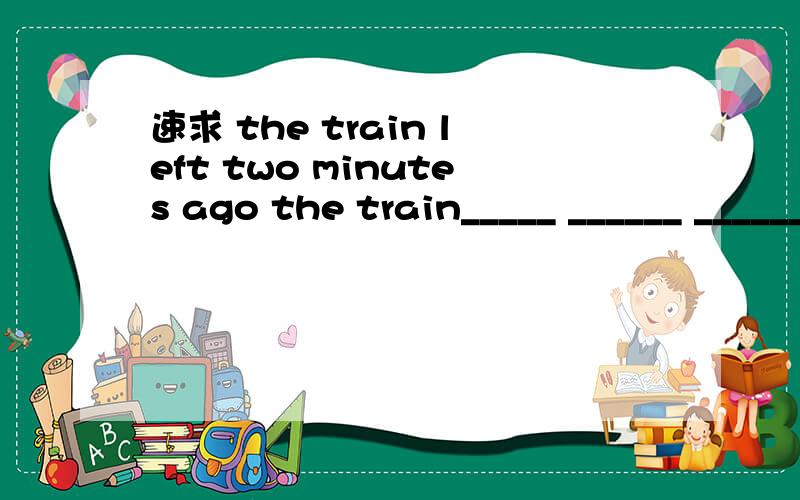 速求 the train left two minutes ago the train_____ ______ ______for two minutesyou joined the party the year before last you___ _____ _____the party for two years you___ ____a____ ____for two years he closed the window when i came in the window has