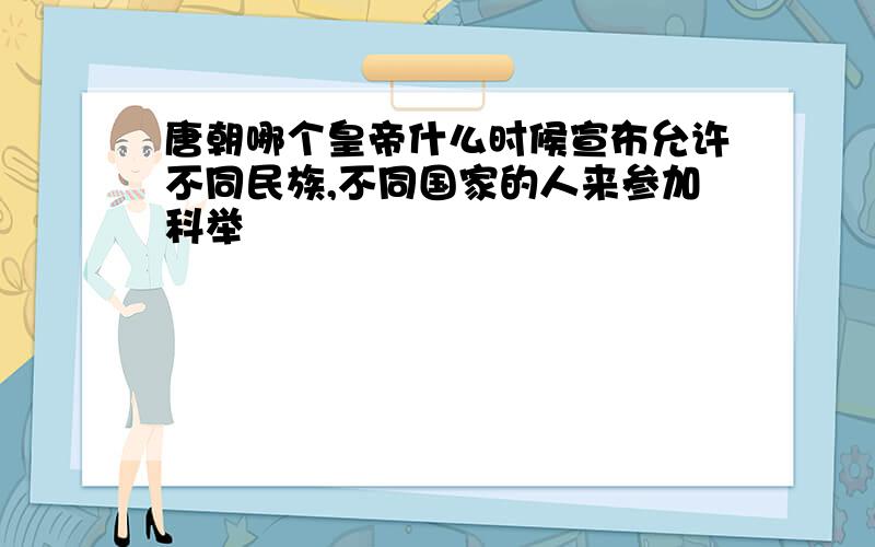 唐朝哪个皇帝什么时候宣布允许不同民族,不同国家的人来参加科举