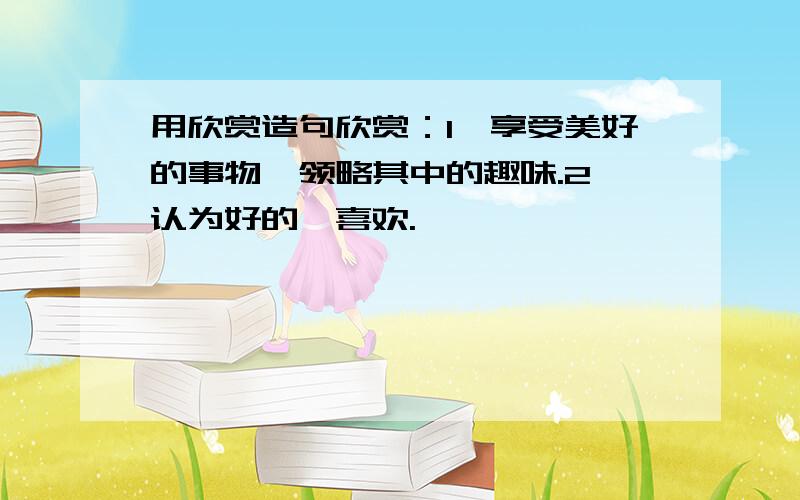 用欣赏造句欣赏：1、享受美好的事物,领略其中的趣味.2、认为好的,喜欢.