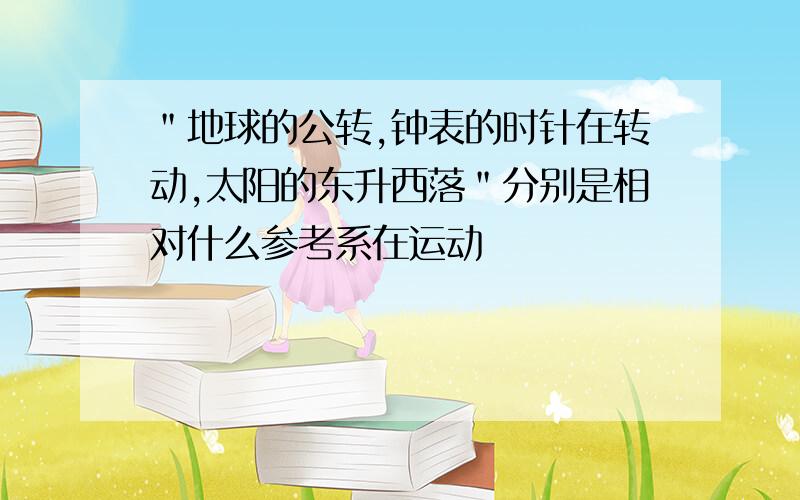 ＂地球的公转,钟表的时针在转动,太阳的东升西落＂分别是相对什么参考系在运动