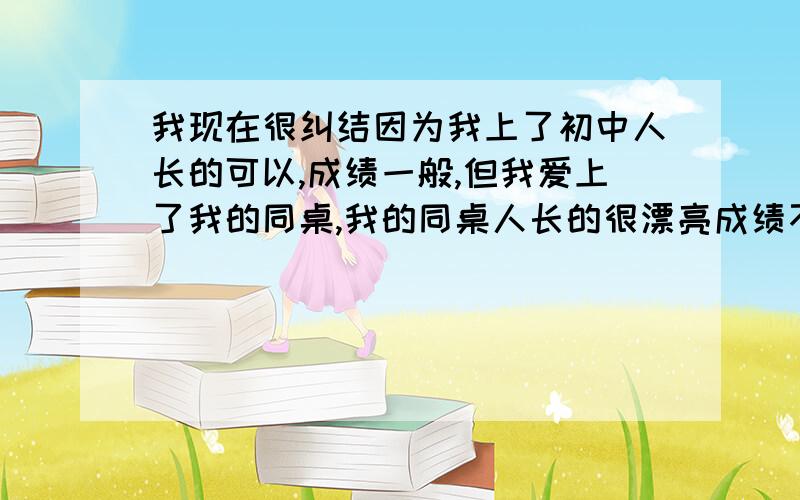 我现在很纠结因为我上了初中人长的可以,成绩一般,但我爱上了我的同桌,我的同桌人长的很漂亮成绩不比我,但是我发现我以前的同学有个成绩很好非常喜欢我,我以前也喜欢过她,我应该爱谁