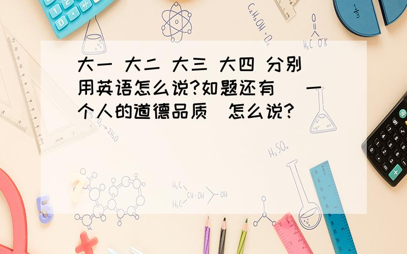 大一 大二 大三 大四 分别用英语怎么说?如题还有 |一个人的道德品质|怎么说?