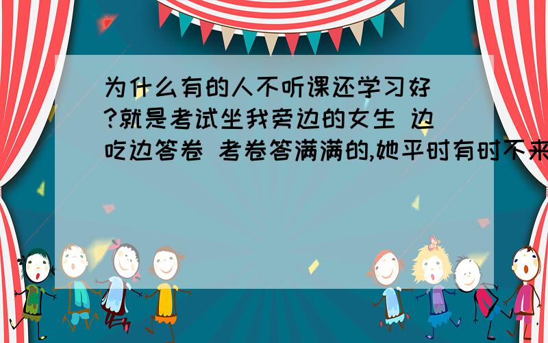 为什么有的人不听课还学习好 ?就是考试坐我旁边的女生 边吃边答卷 考卷答满满的,她平时有时不来上学  学习好!是不是人家聪明 不上学都会,我也不听课但我啥也不会…