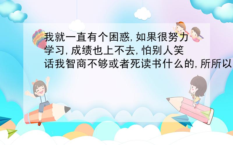 我就一直有个困惑,如果很努力学习,成绩也上不去,怕别人笑话我智商不够或者死读书什么的,所所以不敢努力,直到现在也有这个思想包袱,所以总感觉自己不能做最好的自己,不得志,发挥不出