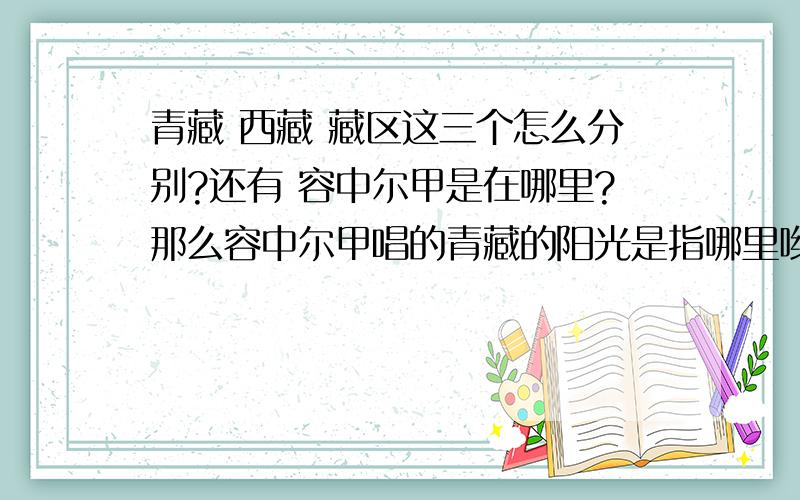 青藏 西藏 藏区这三个怎么分别?还有 容中尔甲是在哪里?那么容中尔甲唱的青藏的阳光是指哪里哟?我很想了解清楚去玩!