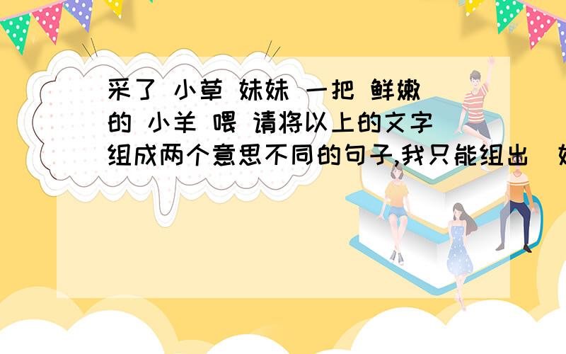 采了 小草 妹妹 一把 鲜嫩的 小羊 喂 请将以上的文字组成两个意思不同的句子,我只能组出（妹妹采了一把鲜嫩的小草喂小羊）还有哪句啊?要意思不同的!