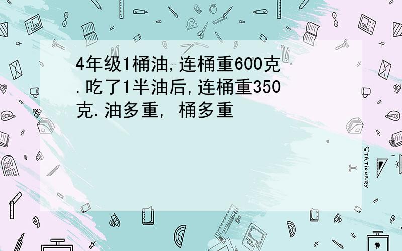 4年级1桶油,连桶重600克.吃了1半油后,连桶重350克.油多重, 桶多重