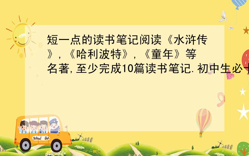 短一点的读书笔记阅读《水浒传》,《哈利波特》,《童年》等名著,至少完成10篇读书笔记.初中生必十大名著参考书目：《西游记》《水浒传》《骆驼祥子》《繁星 春水》《朝花夕拾》《名人