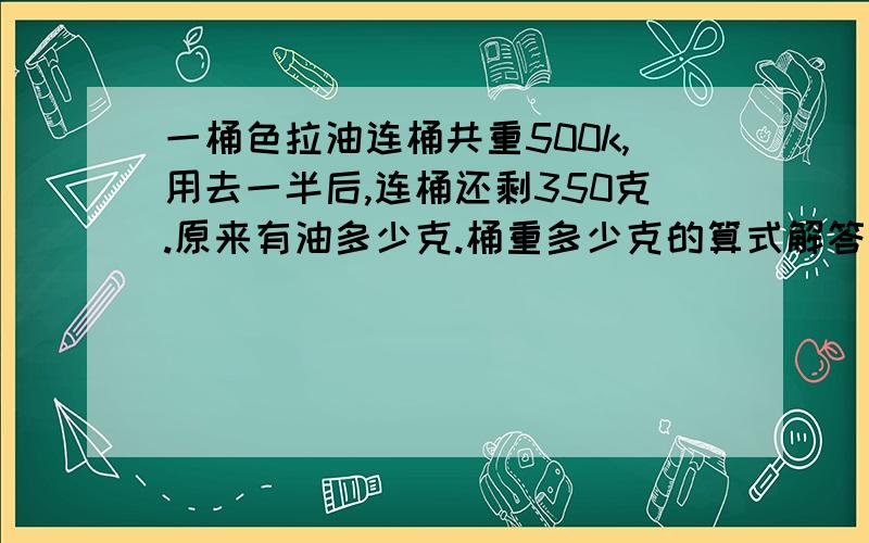 一桶色拉油连桶共重500k,用去一半后,连桶还剩350克.原来有油多少克.桶重多少克的算式解答是怎样的