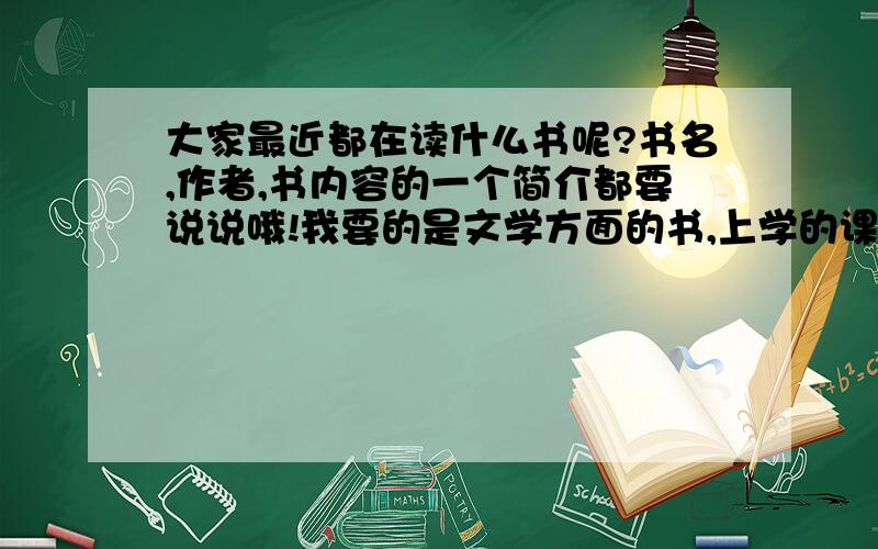 大家最近都在读什么书呢?书名,作者,书内容的一个简介都要说说哦!我要的是文学方面的书,上学的课本请不要参与近来啊!