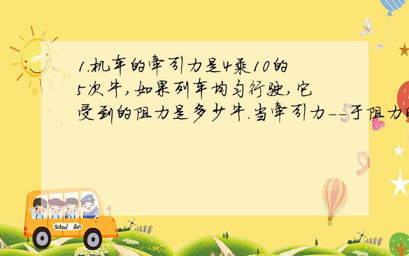 1.机车的牵引力是4乘10的5次牛,如果列车均匀行驶,它受到的阻力是多少牛.当牵引力--于阻力时,列车速度不断增大,当牵引力--于阻力时,列车的速度不断减小.2.拔河比赛中,运动员常穿上比较新