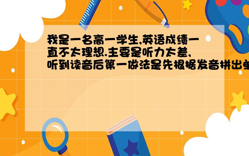 我是一名高一学生,英语成绩一直不太理想.主要是听力太差,听到读音后第一做法是先根据发音拼出单词,...我是一名高一学生,英语成绩一直不太理想.主要是听力太差,听到读音后第一做法是先