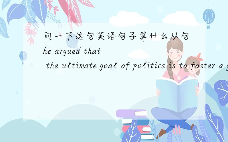 问一下这句英语句子算什么从句he argued that the ultimate goal of politics is to foster a good societyargue后的that引导的是什么从句