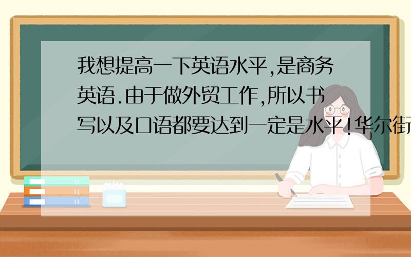 我想提高一下英语水平,是商务英语.由于做外贸工作,所以书写以及口语都要达到一定是水平!华尔街那些就算了,毕竟太贵了!我在网上看到有：wizbee和E-say,哪个好呢?另外就是别来托!看了很多