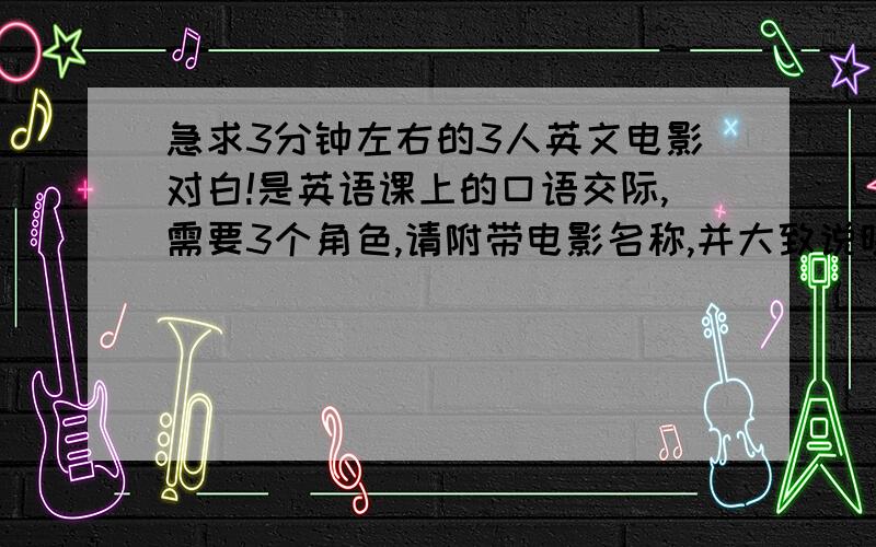 急求3分钟左右的3人英文电影对白!是英语课上的口语交际,需要3个角色,请附带电影名称,并大致说明在哪一个片段出现这个对白,最好附上中文翻译,注意：1、是英语的电影2、请在周日上午前