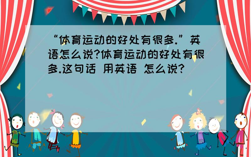 “体育运动的好处有很多.”英语怎么说?体育运动的好处有很多.这句话 用英语 怎么说?