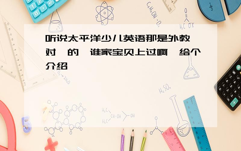 听说太平洋少儿英语那是外教一对一的,谁家宝贝上过啊,给个介绍呗