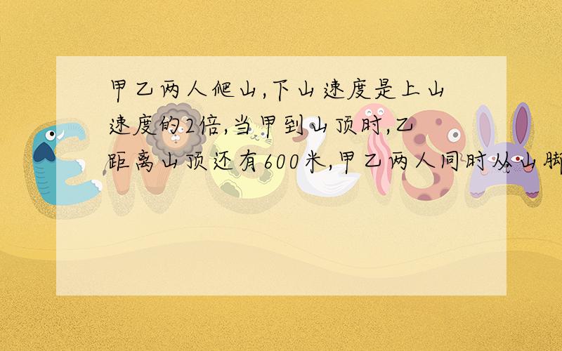 甲乙两人爬山,下山速度是上山速度的2倍,当甲到山顶时,乙距离山顶还有600米,甲乙两人同时从山脚开始爬山,到达山顶后立即下山,他们两人下山的速度都是各自上山速度的2倍甲到达山顶时,乙