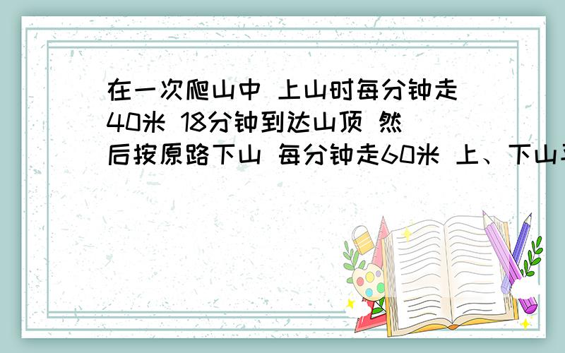 在一次爬山中 上山时每分钟走40米 18分钟到达山顶 然后按原路下山 每分钟走60米 上、下山平均每分钟走几米请写的明白一些