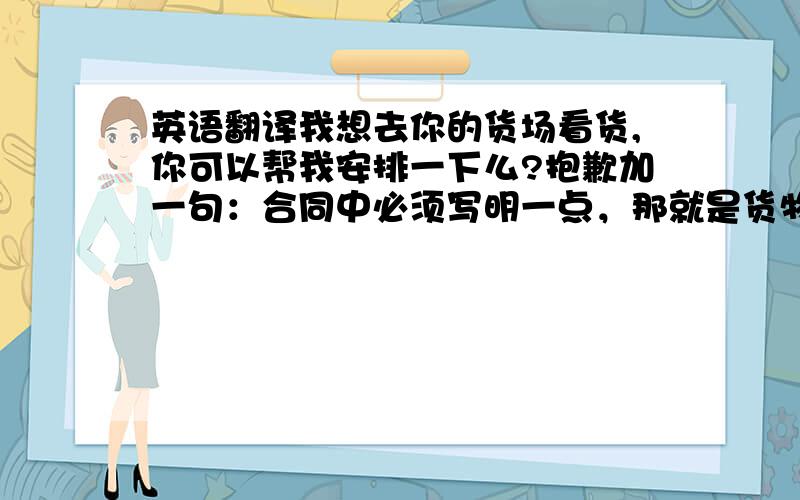 英语翻译我想去你的货场看货,你可以帮我安排一下么?抱歉加一句：合同中必须写明一点，那就是货物必须只能是一类的东西