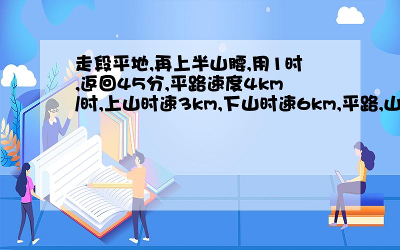 走段平地,再上半山腰,用1时,返回45分,平路速度4km/时,上山时速3km,下山时速6km,平路,山路各多少?