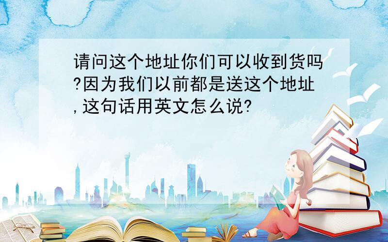 请问这个地址你们可以收到货吗?因为我们以前都是送这个地址,这句话用英文怎么说?