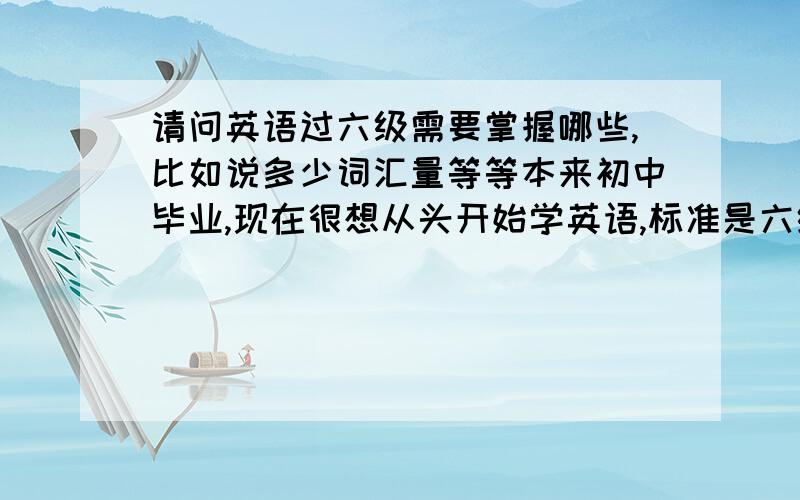 请问英语过六级需要掌握哪些,比如说多少词汇量等等本来初中毕业,现在很想从头开始学英语,标准是六级,请专家告知需做哪些努力,比如说看哪方面的书有益,听什么样的录音,还有写作方面的