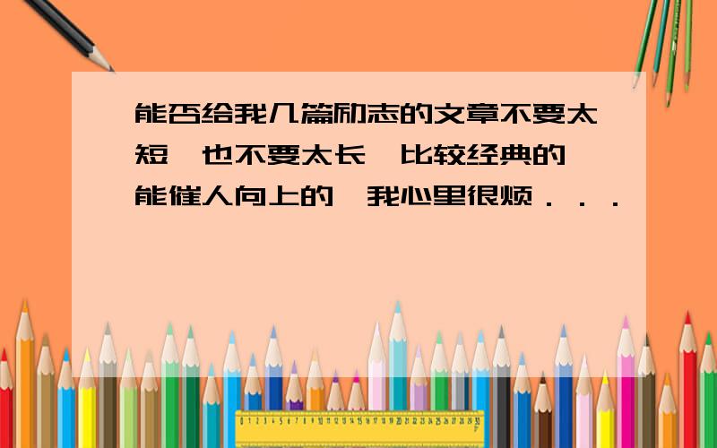 能否给我几篇励志的文章不要太短,也不要太长,比较经典的,能催人向上的,我心里很烦．．．