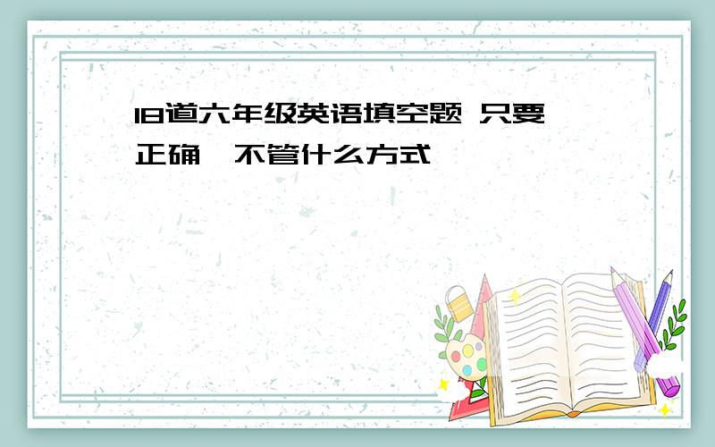 18道六年级英语填空题 只要正确,不管什么方式