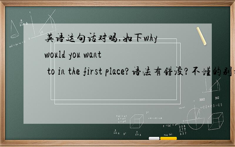 英语这句话对吗,如下why would you want to in the first place?语法有错没?不懂的别乱说