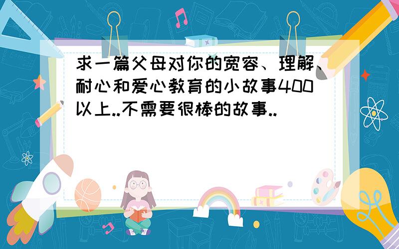 求一篇父母对你的宽容、理解、耐心和爱心教育的小故事400以上..不需要很棒的故事..