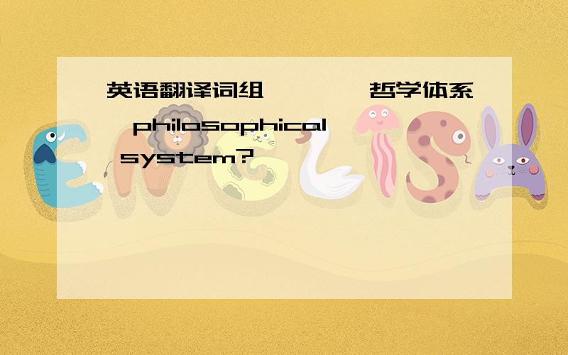 英语翻译词组————哲学体系,philosophical system?