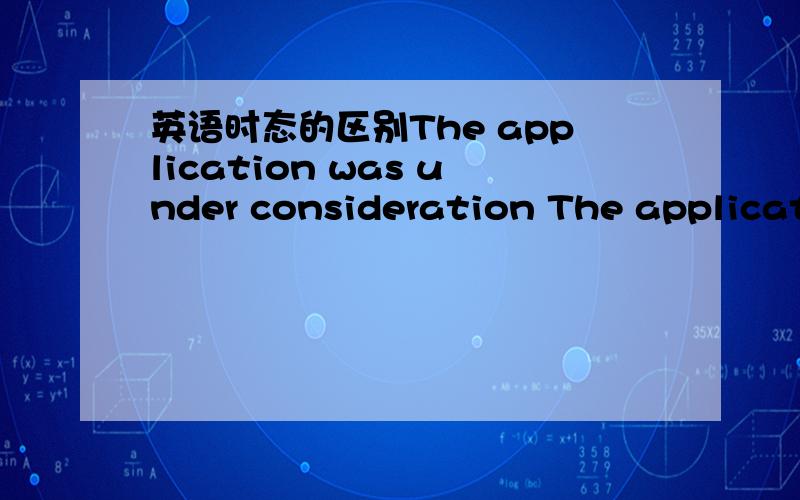 英语时态的区别The application was under consideration The application is under consideration 这两句是什么意思··区别在于哪里··强调什么?第一句可以不可以理解为已经考虑好了 处理好了