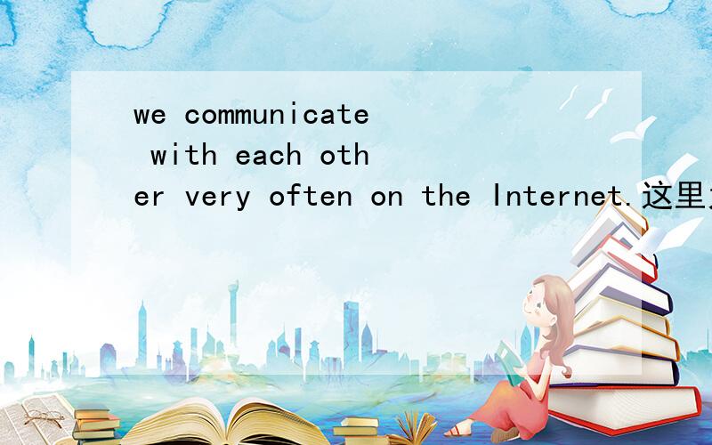 we communicate with each other very often on the Internet.这里为什么要用到with呢?