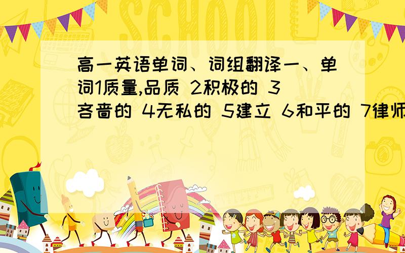 高一英语单词、词组翻译一、单词1质量,品质 2积极的 3吝啬的 4无私的 5建立 6和平的 7律师 8有希望的 9进攻,攻击 10相等的,平等的 11逃脱,逃离 12教育,训练 13亲戚 14报酬,奖金 15运送,运输 16更