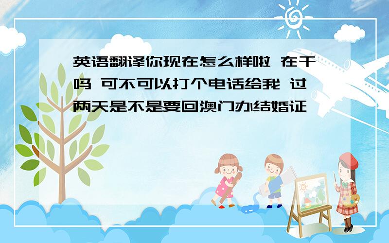 英语翻译你现在怎么样啦 在干吗 可不可以打个电话给我 过两天是不是要回澳门办结婚证