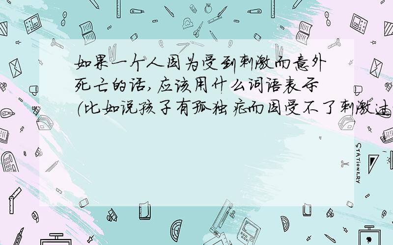 如果一个人因为受到刺激而意外死亡的话,应该用什么词语表示（比如说孩子有孤独症而因受不了刺激过世）比如说婴儿死了用“夭折”表示,壮士在战场上死亡叫“牺牲”