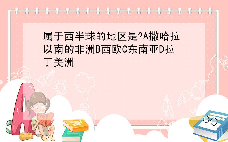 属于西半球的地区是?A撒哈拉以南的非洲B西欧C东南亚D拉丁美洲