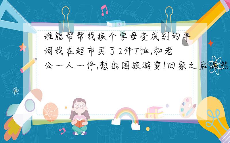 谁能帮帮我换个字母变成别的单词我在超市买了2件T恤,和老公一人一件,想出国旅游穿!回家之后偶然想查查看上面的单词什么意思,别闹什么笑话,果然出问题了“CRIMINAL”是罪犯或是犯罪的意