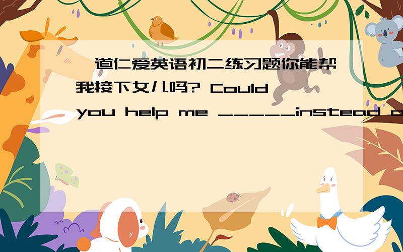 一道仁爱英语初二练习题你能帮我接下女儿吗? Could you help me _____instead of me?                  ( 接）