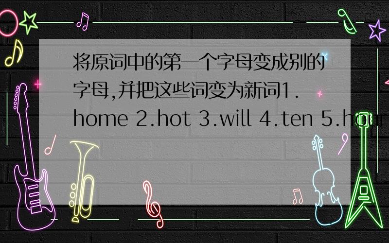 将原词中的第一个字母变成别的字母,并把这些词变为新词1.home 2.hot 3.will 4.ten 5.hour