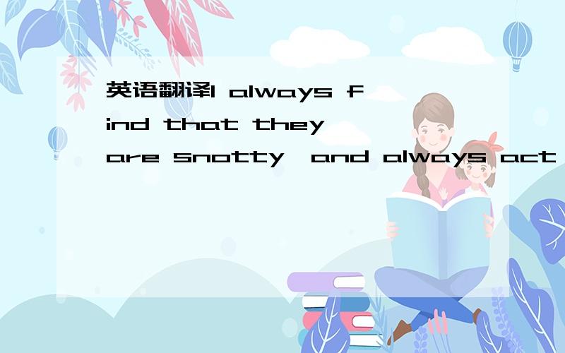 英语翻译I always find that they are snotty,and always act like they are 'tolerating' you when you have to be in a situation with them.Even before you have a chance to say anything to them,they act like you are invading their space or something .T