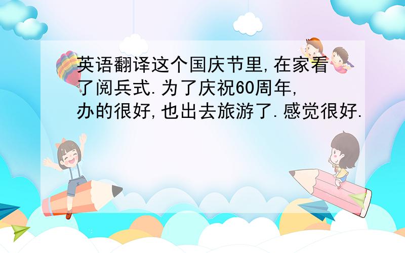 英语翻译这个国庆节里,在家看了阅兵式.为了庆祝60周年,办的很好,也出去旅游了.感觉很好.